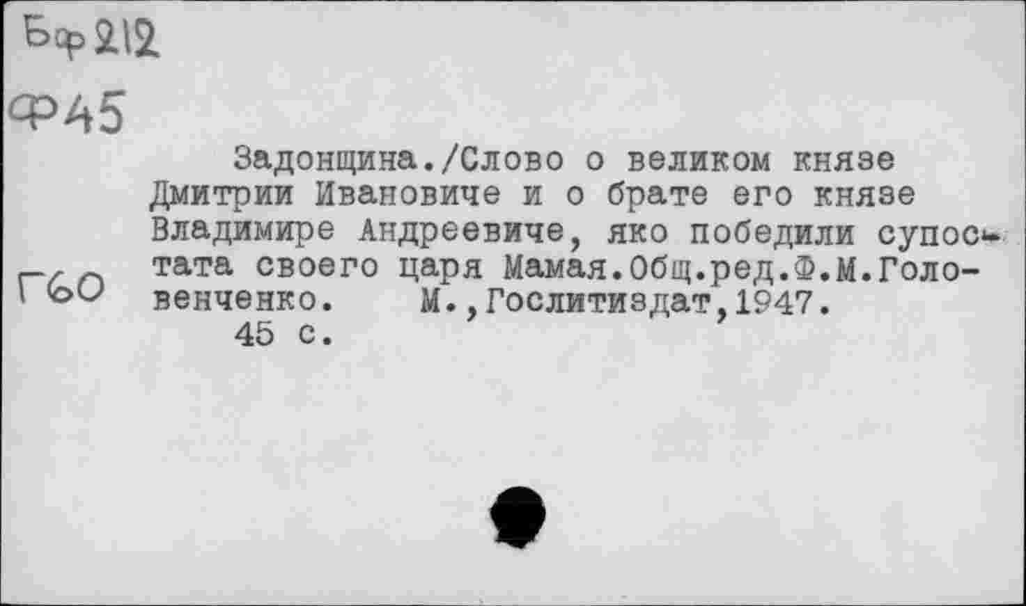 ﻿Бер 212
ФА5
Задонщина./Слово о великом князе Дмитрии Ивановиче и о брате его князе Владимире Андреевиче, яко победили супос , тата своего царя Мамая.Общ.ред.Ф.м.Голо-
' <оО венченко. М.,Гослитиздат,1947.
45 с.